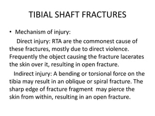 TIBIAL SHAFT FRACTURES
• Mechanism of injury:
Direct injury: RTA are the commonest cause of
these fractures, mostly due to direct violence.
Frequently the object causing the fracture lacerates
the skin over it, resulting in open fracture.
Indirect injury: A bending or torsional force on the
tibia may result in an oblique or spiral fracture. The
sharp edge of fracture fragment may pierce the
skin from within, resulting in an open fracture.
 