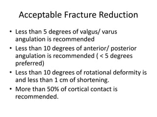 Acceptable Fracture Reduction
• Less than 5 degrees of valgus/ varus
angulation is recommended
• Less than 10 degrees of anterior/ posterior
angulation is recommended ( < 5 degrees
preferred)
• Less than 10 degrees of rotational deformity is
and less than 1 cm of shortening.
• More than 50% of cortical contact is
recommended.
 