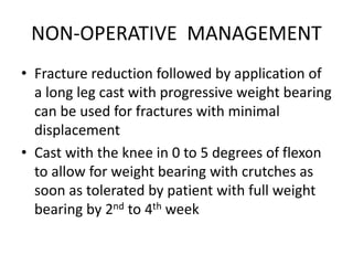NON-OPERATIVE MANAGEMENT
• Fracture reduction followed by application of
a long leg cast with progressive weight bearing
can be used for fractures with minimal
displacement
• Cast with the knee in 0 to 5 degrees of flexon
to allow for weight bearing with crutches as
soon as tolerated by patient with full weight
bearing by 2nd to 4th week
 