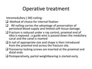 Operative treatment
Intramedullary ( IM) nailing:
 Method of choice for internal fixation
 IM nailing carries the advantage of preservation of
periosteal blood supply and limited soft tissue damage.
 Fracture is reduced under x ray control, proximal end of
tibia is exposed ; a guide wire is passed down the medullary
canal and the canal is reamed
 A nail of appropriate size and shape is then introduced
from the proximal end across the fracture site.
 Transverse locking screws are inserted at the proximal and
distal ends
 Postoperatively, partial weightbearing is started early.
 