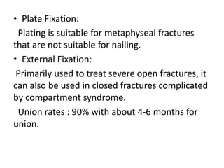 • Plate Fixation:
Plating is suitable for metaphyseal fractures
that are not suitable for nailing.
• External Fixation:
Primarily used to treat severe open fractures, it
can also be used in closed fractures complicated
by compartment syndrome.
Union rates : 90% with about 4-6 months for
union.
 