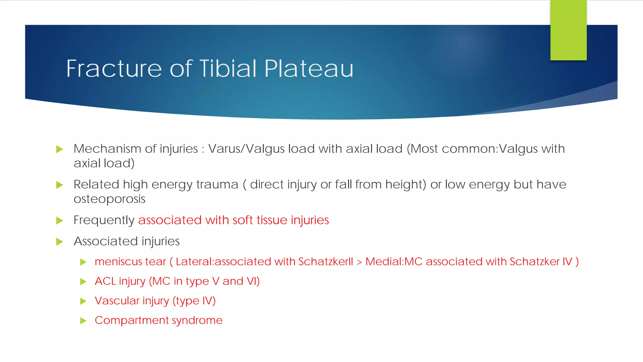 Fracture of Tibial Plateau
 Mechanism of injuries : Varus/Valgus load with axial load (Most common:Valgus with
axial load)
 Related high energy trauma ( direct injury or fall from height) or low energy but have
osteoporosis
 Frequently associated with soft tissue injuries
 Associated injuries
 meniscus tear ( Lateral:associated with SchatzkerII > Medial:MC associated with Schatzker IV )
 ACL injury (MC in type V and VI)
 Vascular injury (type IV)
 Compartment syndrome
 