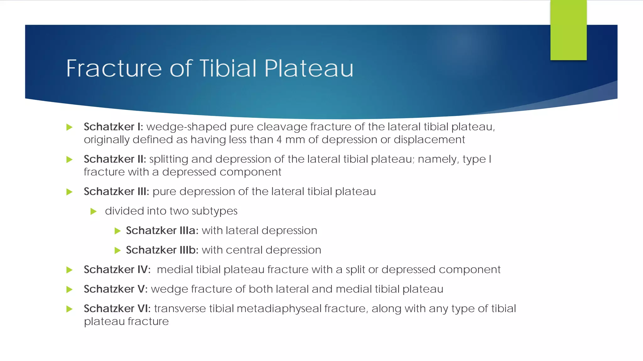 Fracture of Tibial Plateau
 Schatzker I: wedge-shaped pure cleavage fracture of the lateral tibial plateau,
originally defined as having less than 4 mm of depression or displacement
 Schatzker II: splitting and depression of the lateral tibial plateau; namely, type I
fracture with a depressed component
 Schatzker III: pure depression of the lateral tibial plateau
 divided into two subtypes
 Schatzker IIIa: with lateral depression
 Schatzker IIIb: with central depression
 Schatzker IV: medial tibial plateau fracture with a split or depressed component
 Schatzker V: wedge fracture of both lateral and medial tibial plateau
 Schatzker VI: transverse tibial metadiaphyseal fracture, along with any type of tibial
plateau fracture
 