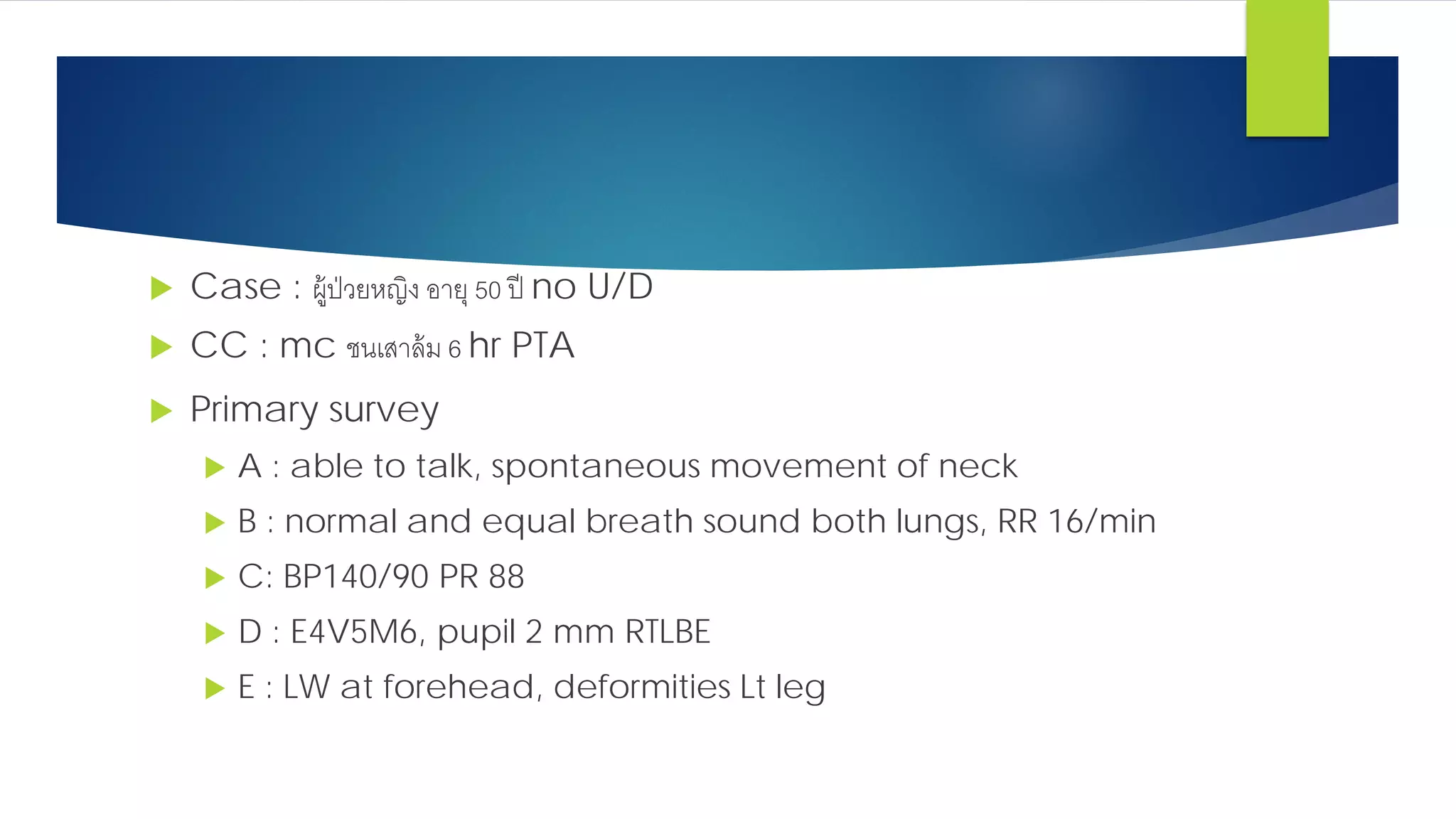  Case : ผู้ป่วยหญิง อายุ 50 ปี no U/D
 CC : mc ชนเสาล้ม 6 hr PTA
 Primary survey
 A : able to talk, spontaneous movement of neck
 B : normal and equal breath sound both lungs, RR 16/min
 C: BP140/90 PR 88
 D : E4V5M6, pupil 2 mm RTLBE
 E : LW at forehead, deformities Lt leg
 
