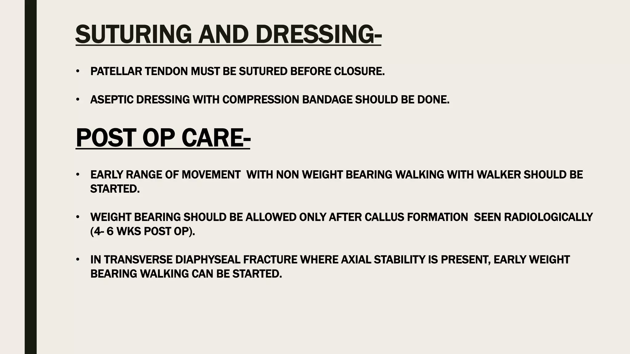 SUTURING AND DRESSING-
• PATELLAR TENDON MUST BE SUTURED BEFORE CLOSURE.
• ASEPTIC DRESSING WITH COMPRESSION BANDAGE SHOULD BE DONE.
POST OP CARE-
• EARLY RANGE OF MOVEMENT WITH NON WEIGHT BEARING WALKING WITH WALKER SHOULD BE
STARTED.
• WEIGHT BEARING SHOULD BE ALLOWED ONLY AFTER CALLUS FORMATION SEEN RADIOLOGICALLY
(4- 6 WKS POST OP).
• IN TRANSVERSE DIAPHYSEAL FRACTURE WHERE AXIAL STABILITY IS PRESENT, EARLY WEIGHT
BEARING WALKING CAN BE STARTED.
 