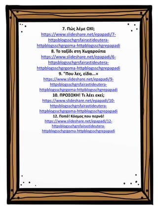7. Πώς λέμε ΟΧΙ;
https://www.slideshare.net/epapadi/7-
httpsblogsschgrsfairastideutera-
httpblogsschgrgoma-httpblogsschgrepapadi
8. Το ταξίδι στη Χωχαρούπα
https://www.slideshare.net/epapadi/6-
httpsblogsschgrsfairastideutera-
httpblogsschgrgoma-httpblogsschgrepapadi
9. "Που λες, είδα...»
https://www.slideshare.net/epapadi/9-
httpsblogsschgrsfairastideutera-
httpblogsschgrgoma-httpblogsschgrepapadi
10. ΠΡΟΣΟΧΗ! Τι λέει εκεί;
https://www.slideshare.net/epapadi/10-
httpsblogsschgrsfairastideutera-
httpblogsschgrgoma-httpblogsschgrepapadi
12. Ποπό! Κόσμος που περνά!
https://www.slideshare.net/epapadi/12-
httpsblogsschgrsfairastideutera-
httpblogsschgrgoma-httpblogsschgrepapadi
 