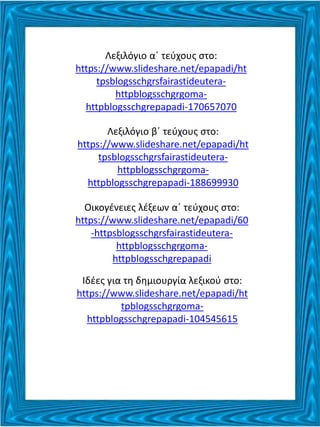 Λεξιλόγιο α΄ τεύχους στο:
https://www.slideshare.net/epapadi/ht
tpsblogsschgrsfairastideutera-
httpblogsschgrgoma-
httpblogsschgrepapadi-170657070
Λεξιλόγιο β΄ τεύχους στο:
https://www.slideshare.net/epapadi/ht
tpsblogsschgrsfairastideutera-
httpblogsschgrgoma-
httpblogsschgrepapadi-188699930
Οικογένειες λέξεων α΄ τεύχους στο:
https://www.slideshare.net/epapadi/60
-httpsblogsschgrsfairastideutera-
httpblogsschgrgoma-
httpblogsschgrepapadi
Ιδέες για τη δημιουργία λεξικού στο:
https://www.slideshare.net/epapadi/ht
tpblogsschgrgoma-
httpblogsschgrepapadi-104545615
 