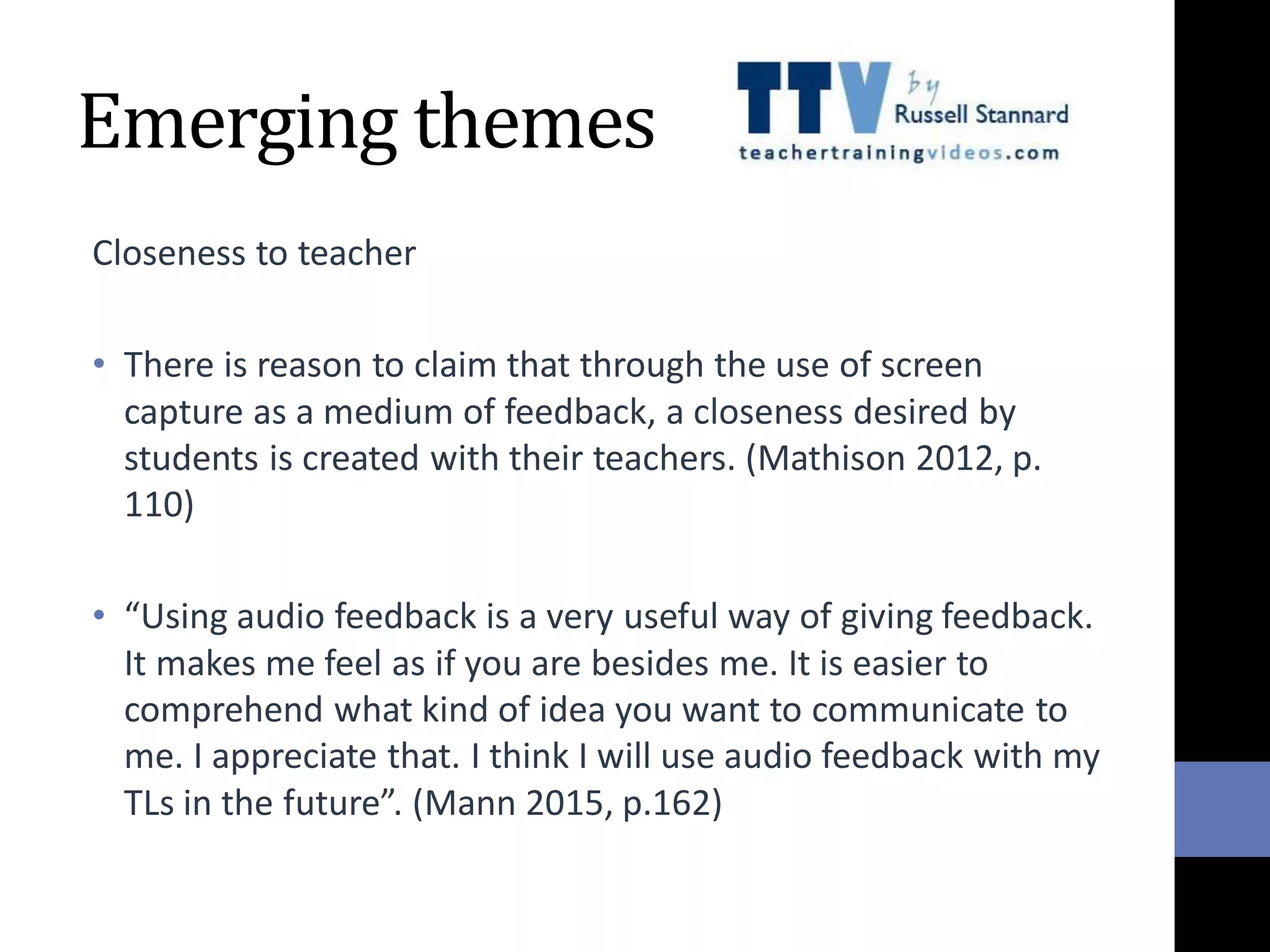 Emerging themes
Closeness to teacher
• There is reason to claim that through the use of screen
capture as a medium of feedback, a closeness desired by
students is created with their teachers. (Mathison 2012, p.
110)
• “Using audio feedback is a very useful way of giving feedback.
It makes me feel as if you are besides me. It is easier to
comprehend what kind of idea you want to communicate to
me. I appreciate that. I think I will use audio feedback with my
TLs in the future”. (Mann 2015, p.162)
 