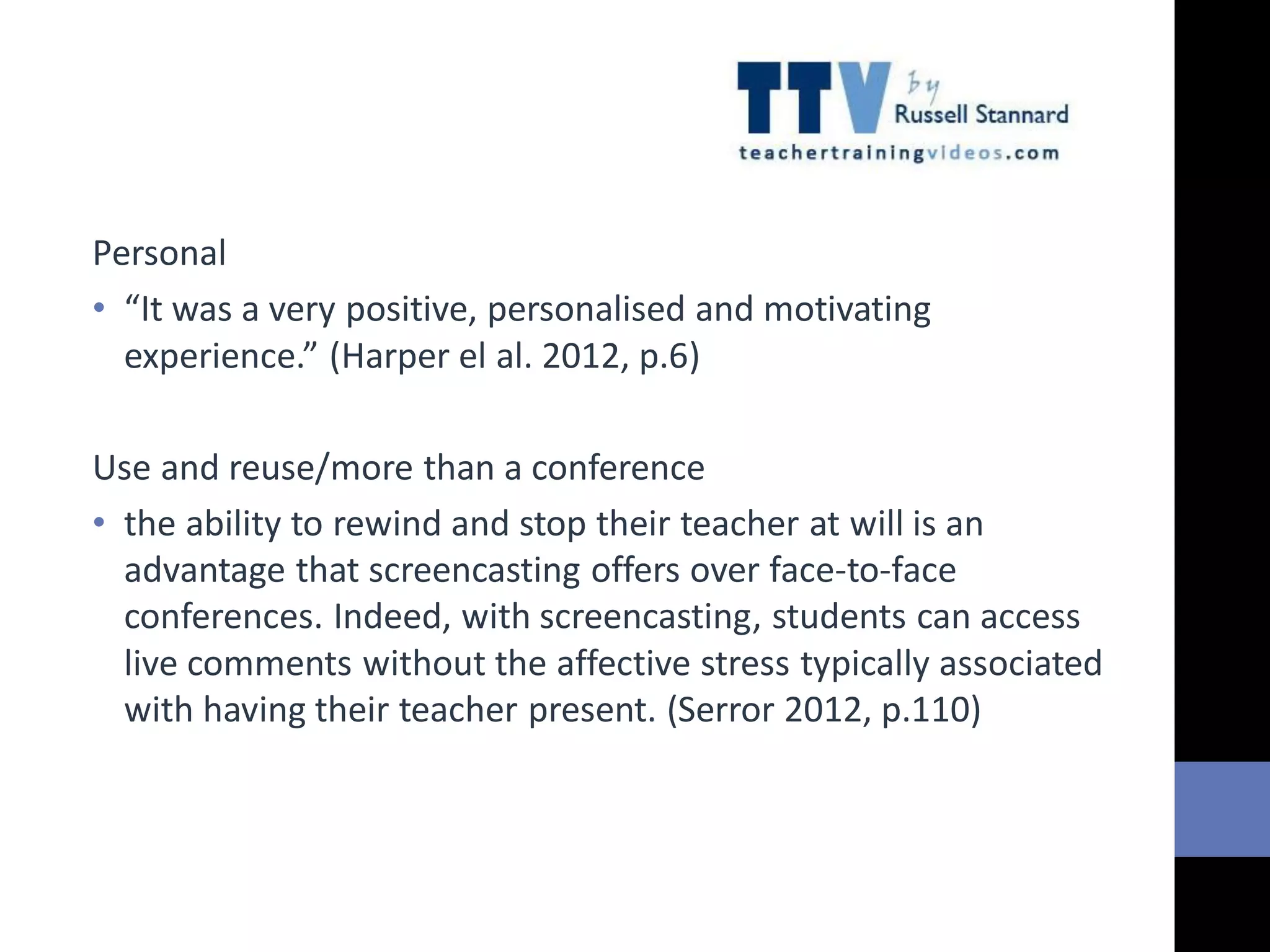 Personal
• “It was a very positive, personalised and motivating
experience.” (Harper el al. 2012, p.6)
Use and reuse/more than a conference
• the ability to rewind and stop their teacher at will is an
advantage that screencasting offers over face-to-face
conferences. Indeed, with screencasting, students can access
live comments without the affective stress typically associated
with having their teacher present. (Serror 2012, p.110)
 