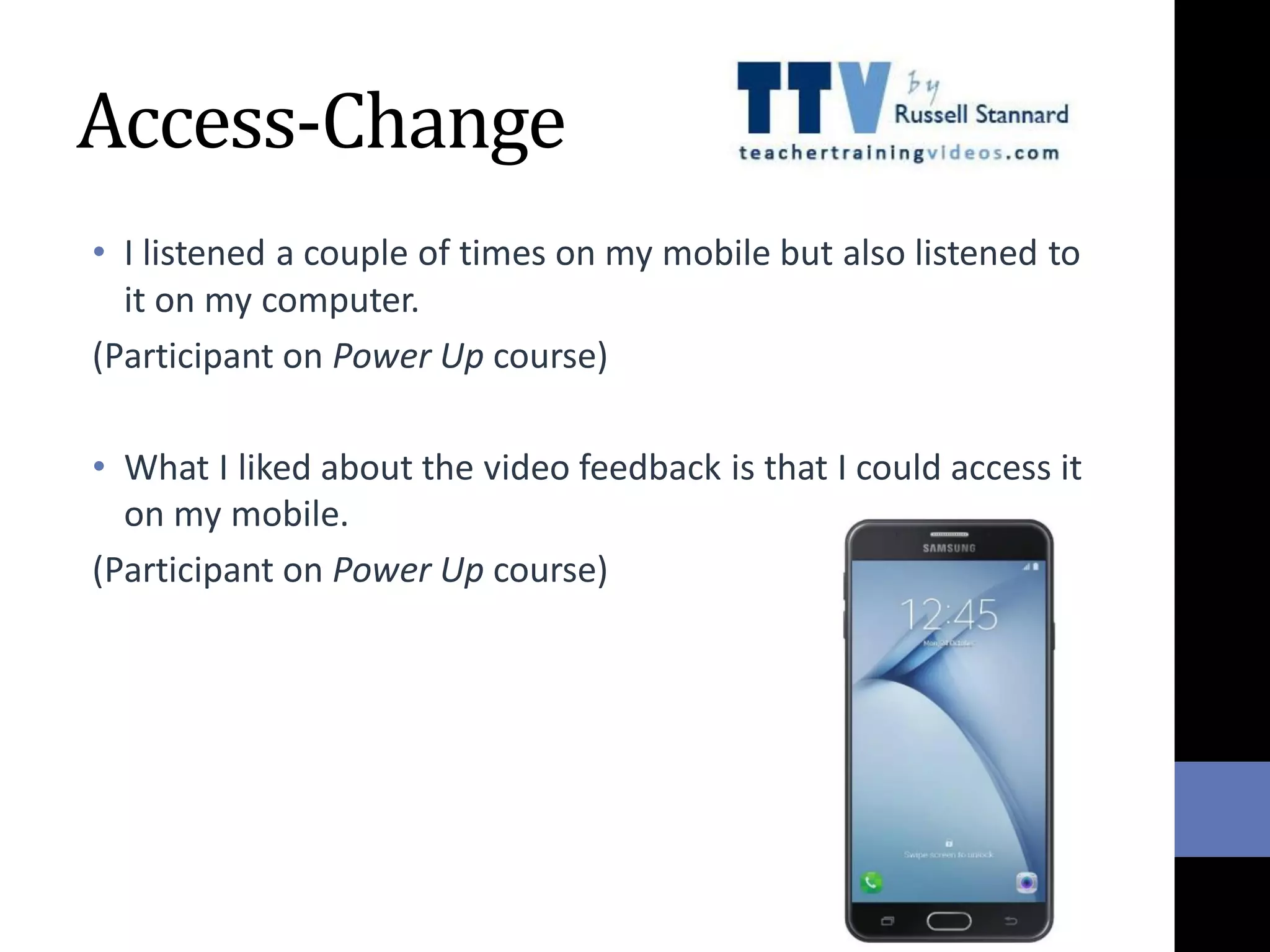 Access-Change
• I listened a couple of times on my mobile but also listened to
it on my computer.
(Participant on Power Up course)
• What I liked about the video feedback is that I could access it
on my mobile.
(Participant on Power Up course)
 