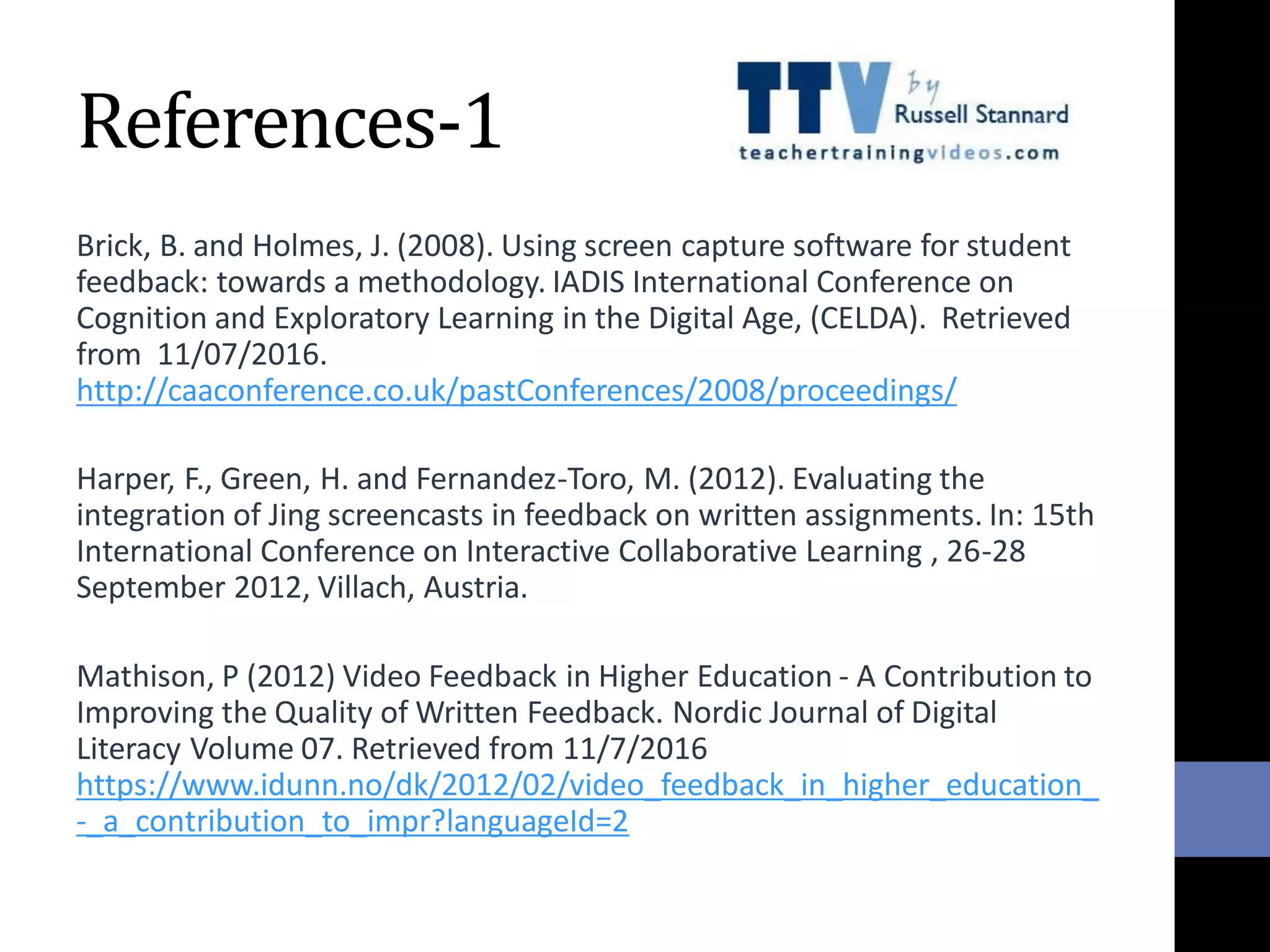References-1
Brick, B. and Holmes, J. (2008). Using screen capture software for student
feedback: towards a methodology. IADIS International Conference on
Cognition and Exploratory Learning in the Digital Age, (CELDA). Retrieved
from 11/07/2016.
http://caaconference.co.uk/pastConferences/2008/proceedings/
Harper, F., Green, H. and Fernandez-Toro, M. (2012). Evaluating the
integration of Jing screencasts in feedback on written assignments. In: 15th
International Conference on Interactive Collaborative Learning , 26-28
September 2012, Villach, Austria.
Mathison, P (2012) Video Feedback in Higher Education - A Contribution to
Improving the Quality of Written Feedback. Nordic Journal of Digital
Literacy Volume 07. Retrieved from 11/7/2016
https://www.idunn.no/dk/2012/02/video_feedback_in_higher_education_
-_a_contribution_to_impr?languageId=2
 