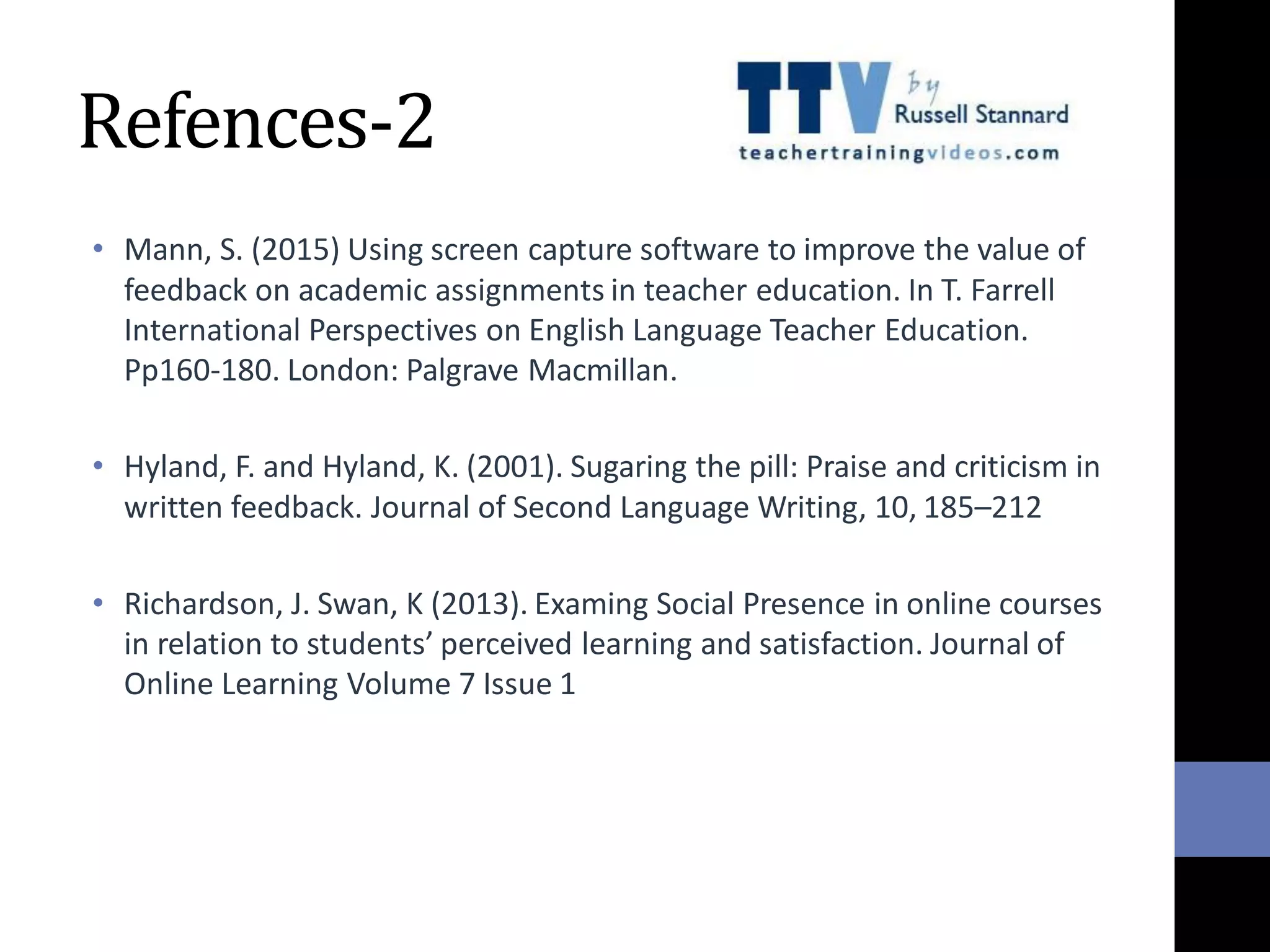 Refences-2
• Mann, S. (2015) Using screen capture software to improve the value of
feedback on academic assignments in teacher education. In T. Farrell
International Perspectives on English Language Teacher Education.
Pp160-180. London: Palgrave Macmillan.
• Hyland, F. and Hyland, K. (2001). Sugaring the pill: Praise and criticism in
written feedback. Journal of Second Language Writing, 10, 185–212
• Richardson, J. Swan, K (2013). Examing Social Presence in online courses
in relation to students’ perceived learning and satisfaction. Journal of
Online Learning Volume 7 Issue 1
 