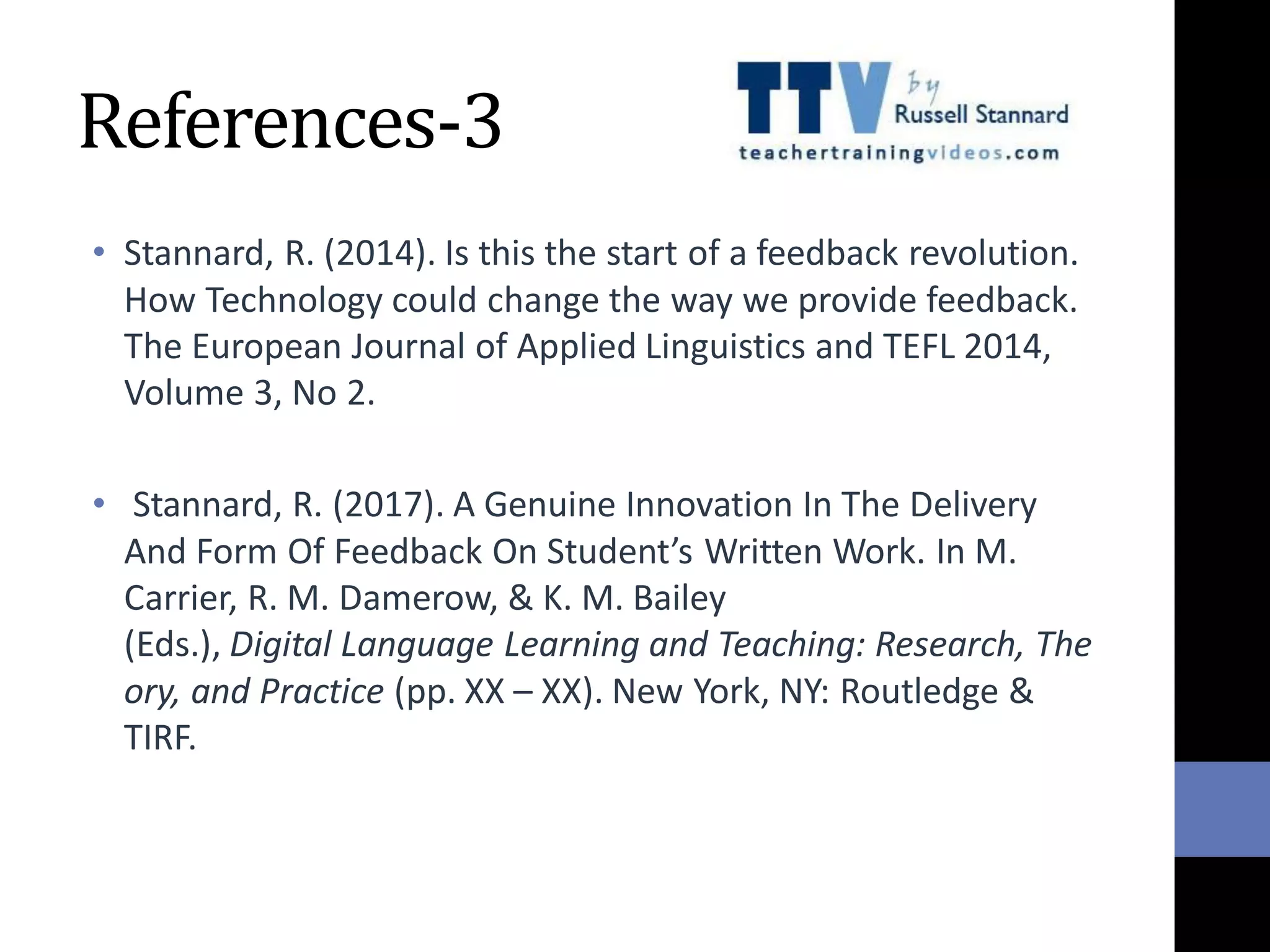 References-3
• Stannard, R. (2014). Is this the start of a feedback revolution.
How Technology could change the way we provide feedback.
The European Journal of Applied Linguistics and TEFL 2014,
Volume 3, No 2.
• Stannard, R. (2017). A Genuine Innovation In The Delivery
And Form Of Feedback On Student’s Written Work. In M.
Carrier, R. M. Damerow, & K. M. Bailey
(Eds.), Digital Language Learning and Teaching: Research, The
ory, and Practice (pp. XX – XX). New York, NY: Routledge &
TIRF.
 