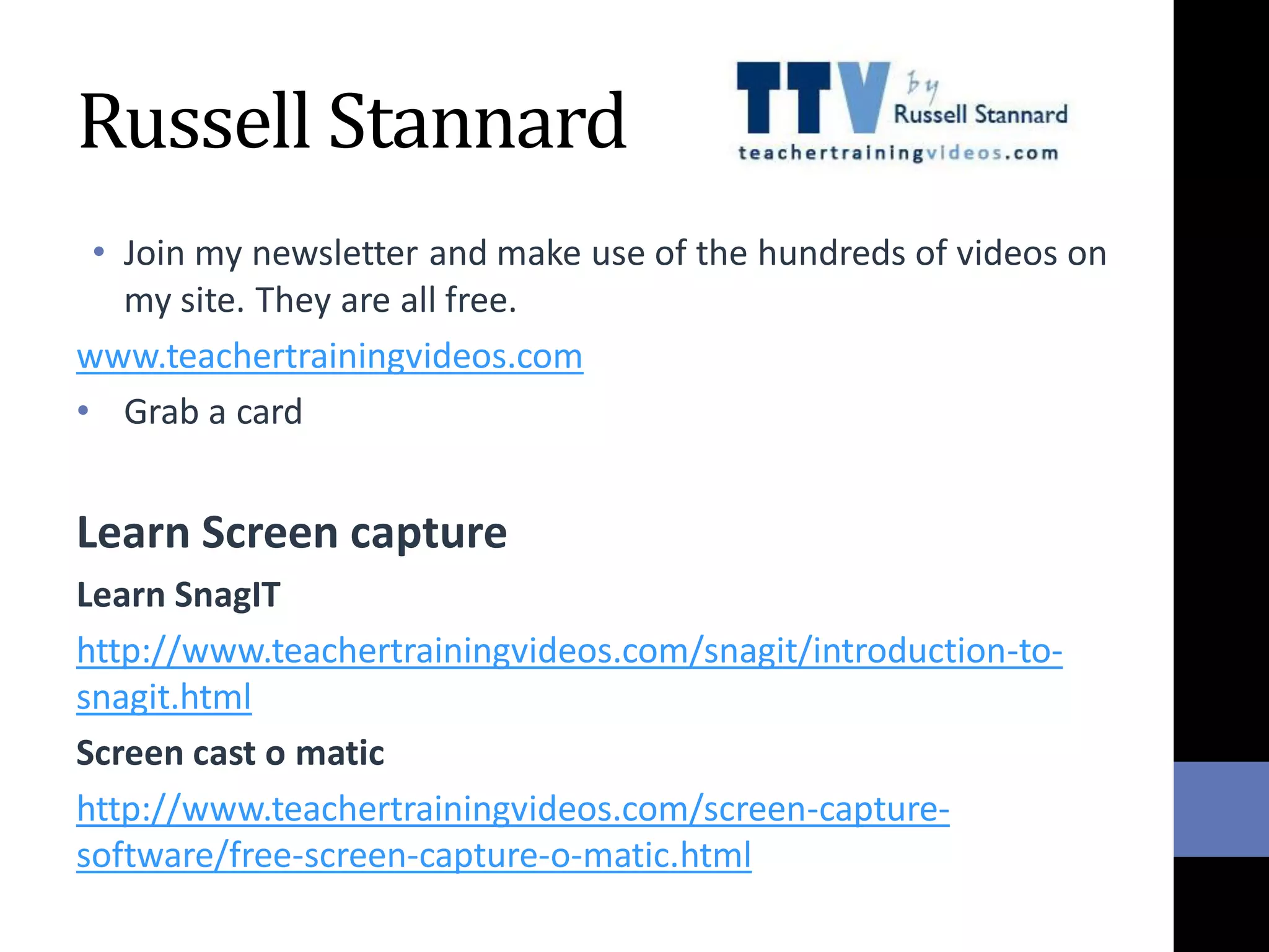 Russell Stannard
• Join my newsletter and make use of the hundreds of videos on
my site. They are all free.
www.teachertrainingvideos.com
• Grab a card
Learn Screen capture
Learn SnagIT
http://www.teachertrainingvideos.com/snagit/introduction-to-
snagit.html
Screen cast o matic
http://www.teachertrainingvideos.com/screen-capture-
software/free-screen-capture-o-matic.html
 