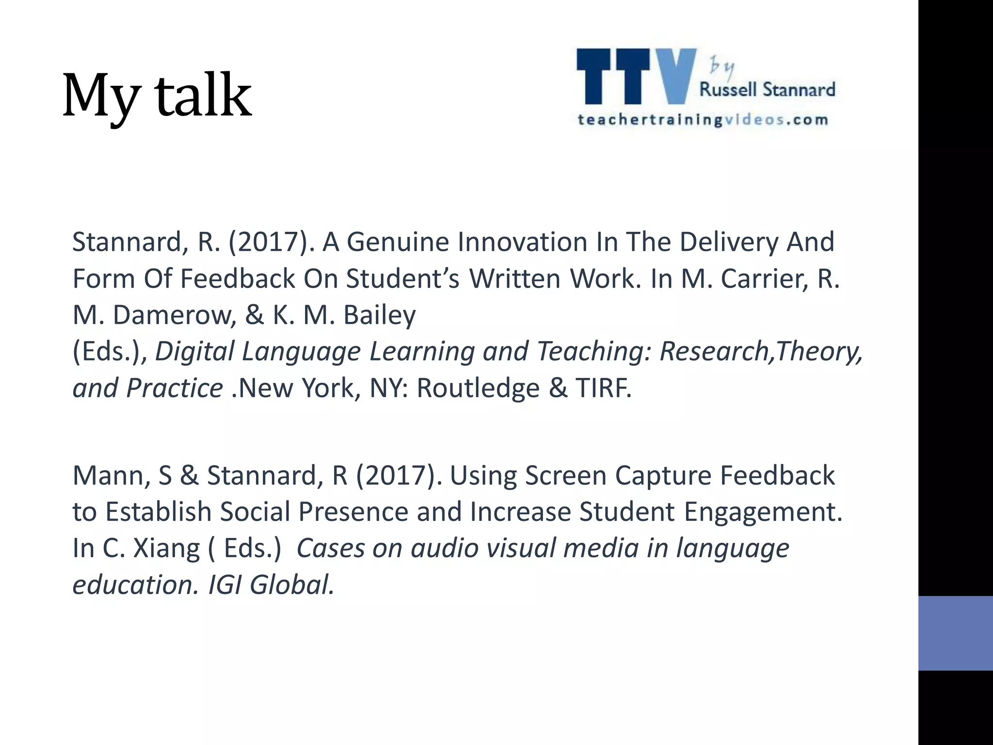 My talk
Stannard, R. (2017). A Genuine Innovation In The Delivery And
Form Of Feedback On Student’s Written Work. In M. Carrier, R.
M. Damerow, & K. M. Bailey
(Eds.), Digital Language Learning and Teaching: Research,Theory,
and Practice .New York, NY: Routledge & TIRF.
Mann, S & Stannard, R (2017). Using Screen Capture Feedback
to Establish Social Presence and Increase Student Engagement.
In C. Xiang ( Eds.) Cases on audio visual media in language
education. IGI Global.
 