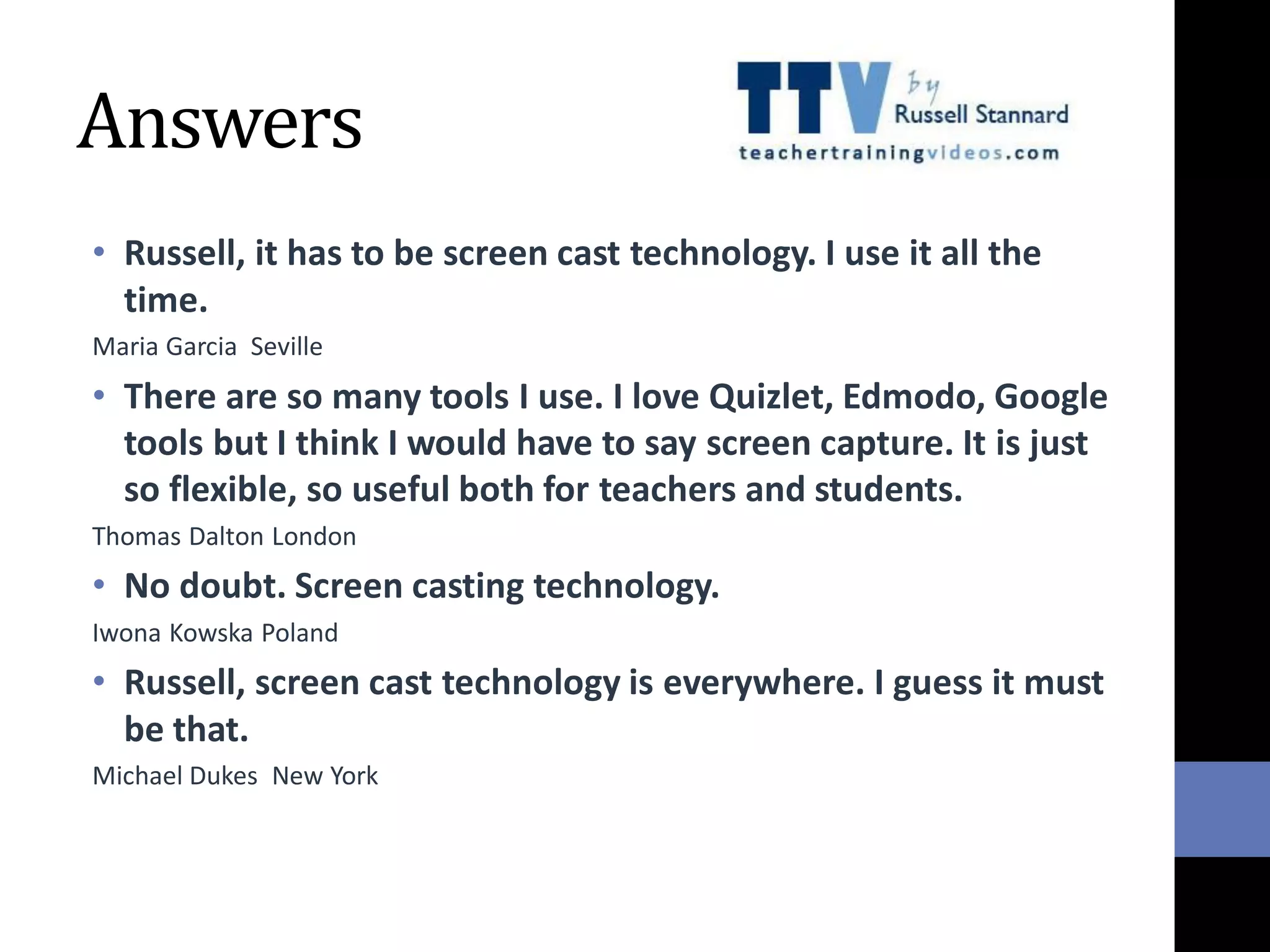 Answers
• Russell, it has to be screen cast technology. I use it all the
time.
Maria Garcia Seville
• There are so many tools I use. I love Quizlet, Edmodo, Google
tools but I think I would have to say screen capture. It is just
so flexible, so useful both for teachers and students.
Thomas Dalton London
• No doubt. Screen casting technology.
Iwona Kowska Poland
• Russell, screen cast technology is everywhere. I guess it must
be that.
Michael Dukes New York
 