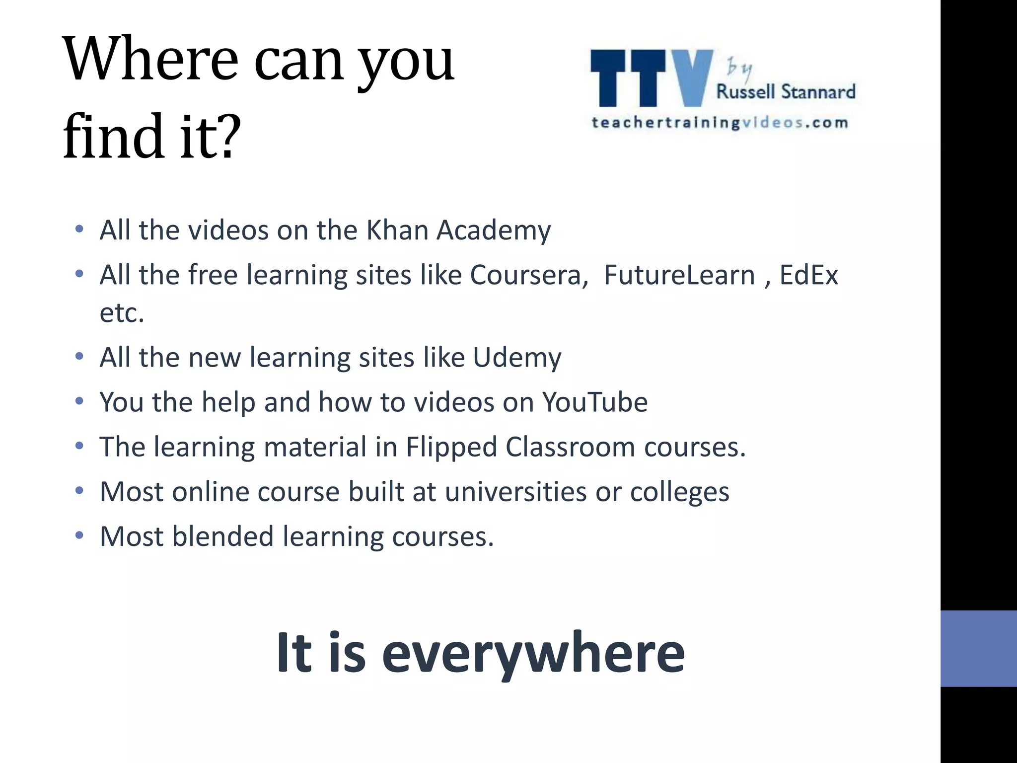 Where can you
find it?
• All the videos on the Khan Academy
• All the free learning sites like Coursera, FutureLearn , EdEx
etc.
• All the new learning sites like Udemy
• You the help and how to videos on YouTube
• The learning material in Flipped Classroom courses.
• Most online course built at universities or colleges
• Most blended learning courses.
It is everywhere
 