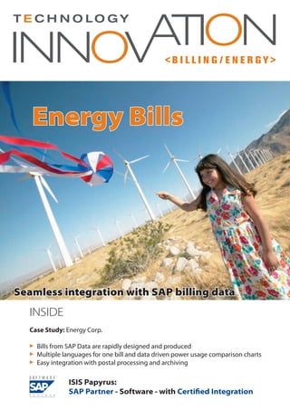 < B I L L I N G / E N E R G Y >
INSIDE
Case Study: Energy Corp.
 	Bills from SAP Data are rapidly designed and produced
 	Multiple languages for one bill and data driven power usage comparison charts
 	Easy integration with postal processing and archiving
Energy Bills
Seamless integration with SAP billing data
ISIS Papyrus:
SAP Partner - Software - with Certified Integration
 