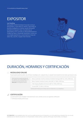 ACCESIBILIDAD: En la modalidad online: Este curso es accesible para personas sin limitaciones y con minusvalías físicas moderada. Este curso no está
adaptado para ser realizado por personas con discapacidades visuales, auditivas, cognitivas, del lenguaje, de aprendizaje y neurológicas.
DURACIÓN, HORARIOSY CERTIFICACIÓN
EXPOSITOR
Leo Smerling
MongoDB Certified Developer Associate Level por
MongoDB Inc. Especialista en diseño y desarrollo de
Business Intelligence e interfaz usando MongoDB
& NodeJS & AngularJS Stack. Actualmente se
desempeña como consultor en MongoDB basado en
Análisis de Datos y Desarrollo Dashboard. Cuenta con
una amplia experiencia y conocimiento en base de
datos SQL, Java EE y Supply Chain Domain.
CERTIFICACIÓN
Los participantes que completen exitosamente el curso tendrán acceso a la siguiente certificación:
•	 Certificado emitido por BS Grupo.
MODALIDAD ONLINE
El participante podrá acceder a las 24 horas cronológicas en cualquier día y a cualquier hora durante los tres meses que dura el curso.
Adicionalmente puede participar de
los webinars que se desarrollarán con
una frecuencia quincenal los días
Miércoles en el siguiente horario:
•	 Bolivia, Guatemala, Costa Rica, Honduras, El Salvador, Nicaragua (GMT -6): 17:00 a 18:00 horas.
•	 México, Panamá, Colombia, Ecuador y Perú (GMT -5): 18:00 a 19:00 horas.
•	 Chile, Paraguay, República Dominicana (GMT -4): 19:00 a 20:00 horas.
•	 Uruguay (GMT -3): 20:00 a 21:00 horas.
Donde podrá interactuar en tiempo real con el docente y sus compañeros.
10 | Curso Big Data con MongoDB, Hadoop y Spark
 