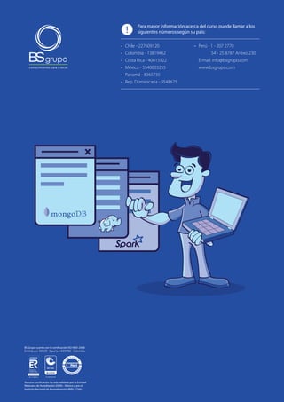11 | Curso Big Data con MongoDB, Hadoop y Spark
BS Grupo cuenta con la certificación ISO 9001:2008
Emitida por AENOR - España e ICONTEC - Colombia.
Nuestra Certificación ha sido validada por la Entidad
Mexicana de Acreditación (EMA) - México y por el
Instituto Nacional de Normalización (INN) - Chile.
Para mayor información acerca del curso puede llamar a los
siguientes números según su país:
•	 Perú - 1 - 207 2770
54 - 25 8787 Anexo 230
E-mail: info@bsgrupo.com
www.bsgrupo.com
•	 Chile - 227609120
•	 Colombia - 13819462
•	 Costa Rica - 40015922
•	 México - 5540003255
•	 Panamá - 8365735
•	 Rep. Dominicana - 9548625
!
 