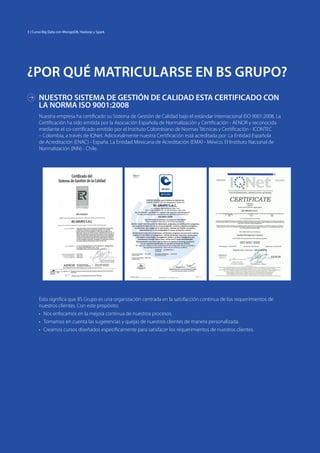 ¿POR QUÉ MATRICULARSE EN BS GRUPO?
Nuestra empresa ha certificado su Sistema de Gestión de Calidad bajo el estándar internacional ISO 9001:2008. La
Certificación ha sido emitida por la Asociación Española de Normalización y Certificación - AENOR y reconocida
mediante el co-certificado emitido por el Instituto Colombiano de Normas Técnicas y Certificación - ICONTEC
– Colombia, a través de IQNet. Adicionalmente nuestra Certificación está acreditada por: La Entidad Española
de Acreditación (ENAC) - España. La Entidad Mexicana de Acreditación (EMA) - México. El Instituto Nacional de
Normalización (INN) - Chile.
Esto significa que BS Grupo es una organización centrada en la satisfacción continua de los requerimientos de
nuestros clientes. Con este propósito:
•	 Nos enfocamos en la mejora continua de nuestros procesos.
•	 Tomamos en cuenta las sugerencias y quejas de nuestros clientes de manera personalizada.
•	 Creamos cursos diseñados específicamente para satisfacer los requerimientos de nuestros clientes.
NUESTRO SISTEMA DE GESTIÓN DE CALIDAD ESTA CERTIFICADO CON
LA NORMA ISO 9001:2008
3 | Curso Big Data con MongoDB, Hadoop y Spark
 