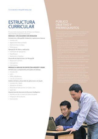 7 | Curso Big Data con MongoDB, Hadoop y Spark
El curso tiene una duración de 24 horas cronológicas
desarrollando la siguiente estructura:
MODULO I : APLICACIONES CON MONGODB
Introducción a MongoDB, instalación y operaciones básicas
•	 Introducción.
•	 Operaciones básicas (CRUD).
•	 Diseño de base de datos.
•	 Performance.
Agregación de datos y replicación
•	 Framework de Agregación.
•	 Map/Reduce.
•	 Replicación y Sharding.
Desarrollo de Aplicaciones con MongoDB
•	 Preparación y Drivers.
•	 Caso práctico.
•	 Conclusiones.
MODULO II: ANÁLISIS DE DATOS CON HADOOP Y SPARK
Introducción y componentes principales de Hadoop
•	 Introducción.
•	 HDFS.
•	 YARN y MapReduce.
•	 Caso de uso práctico.
Análisis de datos y desarrollo de aplicaciones con Spark
•	 Introducción a Spark.
•	 Agregación de datos.
•	 Desarrollo de aplicaciones con Spark y Java.
•	 Spark SQL.
Arquitectura de soluciones de Business Intelligence
•	 Arquitectura de un sistema de datos escalable.
•	 Integración de la solución.
•	 Conclusiones.
Desarrolladores de software, programadores y analistas de datos
que trabajen actualmente con bases de datos de cualquier
tipo, o desarrollen o utilicen aplicaciones orientadas a la
manipulación y análisis de datos.
Prerrequisitos:
•	 Conocimiento de algún lenguaje de programación de uso
general como JavaScript, Python, Java, Scala, VB.Net o C++
(El shell de MongoDB y los ejemplos del curso se basan en
JavaScript, fácilmente entendible para desarrolladores que
manejen otro lenguaje de uso general).
•	 Se requiere una computadora capaz de ejecutar MongoDB
y Nades: Ambas aplicaciones soportan Windows de 64bits,
Linux o Mac OSX y se requiere un mínimo de 4Gb de
memoria.
•	 Se requiere algún editor de texto o entorno de desarrollo para
editar código JavaScript como Eclipse o IntelliJ Idea.
•	 Conocimientos de Java, su instalación y programación básica.
•	 Entorno de desarrollo apto para Java como Eclipse o IntelliJ
Idea.
•	 Conocimientos básicos de lenguaje de consultas SQL.
•	 Familiaridad con los comandos de manipulación de archivos
de los sistemas POSIX (Unix, Linux, Mac OSX, Cygwin).
•	 Se requiere una computadora capaz de ejecutar Java e
instalar HDFS. Se recomienda generar una maquina virtual
con alguna sistema operativo Linux gratuito, con Java
Development Kit instalado. En caso que se desee trabajar en
Windows, las instrucciones para descargar e instalar HDFS (de
Hadoop) deberán ser realizadas previo a la sesión que el curso
lo requiera siguiendo las instrucciones del sitio de Hadoop.
(https://wiki.apache.org/hadoop/Hadoop2OnWindows).
PÚBLICO
OBJETIVO Y
PRERREQUISITOS
ESTRUCTURA
CURRICULAR
 