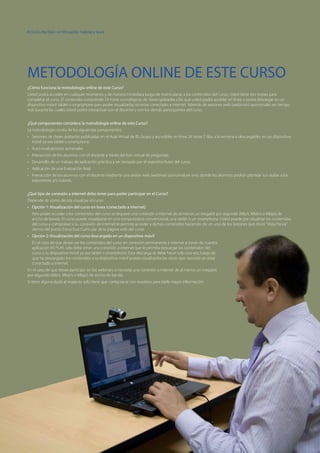 8 | Curso Big Data con MongoDB, Hadoop y Spark
¿Cómo funciona la metodología online de este Curso?
Usted podrá acceder en cualquier momento y de manera inmediata luego de matricularse a los contenidos del curso, Usted tiene tres meses para
completar el curso. El contenido comprende 24 horas cronológicas de clases grabadas a las que usted podrá acceder en línea o podrá descargar en un
dispositivo móvil: tablet o smartphone para poder visualizarlas sin estar conectado a internet. Además de sesiones web (webinars) quincenales en tiempo
real durante las cuales Usted podrá interactuar con el docente y con los demás participantes del curso.
¿Qué componentes considera la metodología online de este Curso?
La metodología consta de los siguientes componentes:
•	 Sesiones de clases grabadas publicadas en el Aula Virtual de BS Grupo y accesibles en linea 24 horas 7 días a la semana o descargables en un dispositivo
móvil ya sea tablet o smartphone.
•	 Auto-evaluaciones semanales.
•	 Interacción de los alumnos con el docente a través del foro virtual de preguntas.
•	 Desarrollo de un trabajo de aplicación práctica a ser revisado por el expositor/tutor del curso.
•	 Aplicación de una Evaluación final.
•	 Interacción de los alumnos con el docente mediante una sesión web (webinar) quincenal en vivo, donde los alumnos podrán plantear sus dudas a los
expositores y/o tutores.
¿Qué tipo de conexión a internet debo tener para poder participar en el Curso?
Depende de cómo decida visualizar el curso:
•	 Opción 1: Visualización del curso en linea (conectado a internet)
Para poder acceder a los contenidos del curso se requiere una conexión a internet de al menos un megabit por segundo (Mb/s, Mbit/s o Mbps) de
ancho de banda. El curso puede visualizarse en una computadora convencional, una tablet o un smartphone. Usted puede pre visualizar los contenidos
del curso y comprobar si su conexión de internet le permite acceder a dichos contenidos haciendo clic en uno de los botones que dicen“Vista Previa”
dentro del punto Estructura Curricular de la página web del curso.
•	 Opción 2: Visualización del curso descargado en un dispositivo móvil
En el caso de que desee ver los contenidos del curso sin conexión permanente a internet a través de nuestra
aplicación BS PLAY, solo debe tener una conexión a internet que le permita descargar los contenidos del
curso a su dispositivo móvil ya sea tablet o smartphone. Esta descarga se debe hacer solo una vez, luego de
que ha descargado los contenidos a su dispositivo móvil puede visualizarlos las veces que necesite sin estar
conectado a internet.
En el caso de que desee participar en los webinars si necesita una conexión a internet de al menos un megabit
por segundo (Mb/s, Mbit/s o Mbps) de ancho de banda.
Si tiene alguna duda al respecto solo tiene que contactarse con nosotros para darle mayor información.
METODOLOGÍA ONLINE DE ESTE CURSO
 