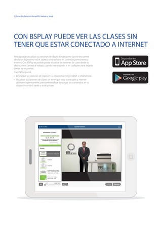 9 | Curso Big Data con MongoDB, Hadoop y Spark
Ahora puede visualizar sus sesiones de clases donde quiera que se encuentre
desde un dispositivo móvil: tablet o smartphone sin conexión permanente a
internet. Con BSPlay es posible poder visualizar las sesiones de clase desde su
oficina, en el camino al trabajo, cuando este viajando o en cualquier zona alejada
donde se encuentre.
Con BSPlay podrá:
•	 Descargar sus sesiones de clases en su dispositivo móvil: tablet o smartphone.
•	 Visualizar sus sesiones de clases sin tener que estar conectado a internet
de manera permanente, previamente debe descargar los contenidos en su
dispositivo móvil: tablet o smartphone.
CON BSPLAY PUEDE VER LAS CLASES SIN
TENER QUE ESTAR CONECTADO A INTERNET
DISPONIBLE EN
Disponible en
 