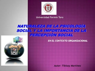 Universidad Fermín Toro


NATURALEZA DE LA PSICOLOGÍA
SOCIAL Y LA IMPORTANCIA DE LA
     PERCEPCIÓN SOCIAL
                  EN EL CONTEXTO ORGANIZACIONAL




                       Autor: Tibisay Martínez
 