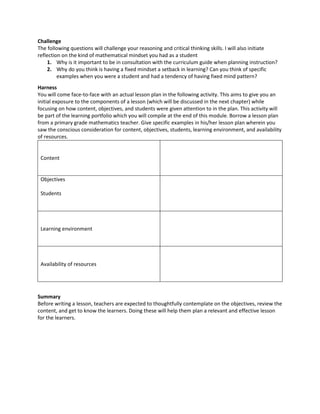 Challenge
The following questions will challenge your reasoning and critical thinking skills. I will also initiate
reflection on the kind of mathematical mindset you had as a student
1. Why is it important to be in consultation with the curriculum guide when planning instruction?
2. Why do you think is having a fixed mindset a setback in learning? Can you think of specific
examples when you were a student and had a tendency of having fixed mind pattern?
Harness
You will come face-to-face with an actual lesson plan in the following activity. This aims to give you an
initial exposure to the components of a lesson (which will be discussed in the next chapter) while
focusing on how content, objectives, and students were given attention to in the plan. This activity will
be part of the learning portfolio which you will compile at the end of this module. Borrow a lesson plan
from a primary grade mathematics teacher. Give specific examples in his/her lesson plan wherein you
saw the conscious consideration for content, objectives, students, learning environment, and availability
of resources.
Content
Objectives
Students
Learning environment
Availability of resources
Summary
Before writing a lesson, teachers are expected to thoughtfully contemplate on the objectives, review the
content, and get to know the learners. Doing these will help them plan a relevant and effective lesson
for the learners.
 