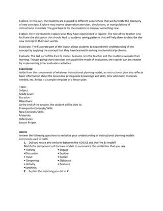 Explore. In this part, the students are exposed to different experiences that will facilitate the discovery
of new concepts. Explore may involve observation exercises, simulations, or manipulations of
instructional materials. The goal here is for the students to discover something new.
Explain. Here the students explain what they have experienced in Explore. The role of the teacher is to
facilitate the discussion that should lead to students seeing patterns that will help them to describe the
new concept in their own words.
Elaborate. The Elaborate part of the lesson allows students to expand their understanding of the
concept by applying the concept that they have learned in solving mathematical problems.
Evaluate. The last part of the Five Es model, Evaluate, lets the teacher and the students evaluate their
learning. Though giving short exercises are usually the mode of evaluation, the teacher can be creative
by implementing other evaluation activities.
Experience
Aside from the components of whatever instructional planning model, an instructional plan also reflects
basic information about the lesson like prerequisite knowledge and skills, time allotment, materials
needed, etc. Below is a sample template of a lesson plan.
Topic:
Subject:
Grade Level:
Duration:
Objectives:
At the end of the session, the student will be able to:
Prerequisite Concepts/Skills:
New Concepts/Skills:
Materials:
References:
Lesson Proper
Assess
Answer the following questions to verbalize your understanding of instructional planning models
commonly used in math.
1. Did you notice any similarity between the ADIDAS and the Five Es model?
Match the components of the two models to summarize the similarities that you saw.
• Activity • Engage
•Discussion • Explore
• Input • Explain
• Deepening • Elaborate
• Activity • Evaluate
•Synthesis
2. Explain the matching you did in #1.
 