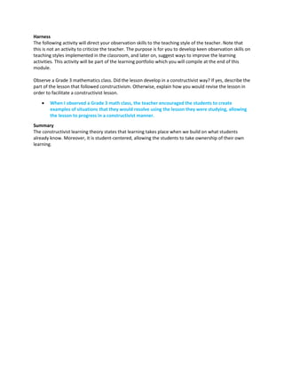 Harness
The following activity will direct your observation skills to the teaching style of the teacher. Note that
this is not an activity to criticize the teacher. The purpose is for you to develop keen observation skills on
teaching styles implemented in the classroom, and later on, suggest ways to improve the learning
activities. This activity will be part of the learning portfolio which you will compile at the end of this
module.
Observe a Grade 3 mathematics class. Did the lesson develop in a constructivist way? If yes, describe the
part of the lesson that followed constructivism. Otherwise, explain how you would revise the lesson in
order to facilitate a constructivist lesson.
 When I observed a Grade 3 math class, the teacher encouraged the students to create
examples of situations that they would resolve using the lesson they were studying, allowing
the lesson to progress in a constructivist manner.
Summary
The constructivist learning theory states that learning takes place when we build on what students
already know. Moreover, it is student-centered, allowing the students to take ownership of their own
learning.
 