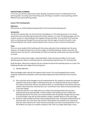 INSTRUCTIONAL PLANNING
In this unit, you will learn about how to plan, develop, and execute lessons in mathematics for the
primary grades. You will go over the learning cycle, the things to consider in lesson planning, and the
different instructional planning models.
Lesson 4 The Teaching Cycle
Objectives
Demonstrate an understanding and appreciation of the instructional planning cycle
Introduction
The work of a teacher does not start and end in teaching per se. The teaching process is not a linear
activity that starts with planning and ends with testing. Instead, it is a cycle of repeating stages until the
students acquire an understanding of the targeted concepts and skills. You may think of the teaching
cycle as a spring-you go through the same process over and over again, but each time with a more
informed objective and a better understanding of what it means to learn and teach mathematics.
Think
There are many models of the teaching cycle that various educators have developed over the years.
However, all models boil down to six common stages: (1) identify objectives, (2) plan instruction, (3)
implement plan, (4) check for understanding, (5) reflect on teaching, and (6) assess learning and reflect
on results.
The cycle that involves these stages is illustrated below. Assess learning and reflect on the results
Identify objectives reflect on teaching Check for understanding Implement plan The Teaching Cycle
Study the figure. What do you observe? Do you now get the idea of the teaching process as a cycle? The
following describes each stage of the learning cycle.
1. Identify objectives
What knowledge and/or skills do the students need to learn? You must be guided by the content
standards, performance standards, and the learning competencies that are found in the curriculum
guide.
2. Plan instruction what strategies must be implemented for the students to achieve the objectives
targeted in the previous stage? In planning instruction, it is important that you have mastered
the content of the lesson that you are about to teach. It is also beneficial to be familiar with your
students-what they know, how they learn, etc. You will learn more about instructional planning
in the next chapter.
3. Implement plan this is the stage where you conduct the learning activities that you have
prepared during the planning stage. A word of advice-even though you have carefully and
delicately planned for the lesson, you must be flexible with the possible changes that you need
to accommodate. How will you know whether change is needed? Read on to the next stage.
4. Check for understanding Teaching is about helping students learn. During the implementation of
the lesson plan, you must every now and then check whether the students have understood
what you have covered so far. Facial reactions and verbal cues help in assessing whether or not
the students can move on to another concept or skill. If not, you might need to give a more
 