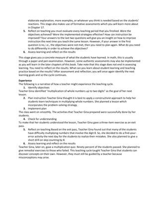 elaborate explanation, more examples, or whatever you think is needed based on the students'
reactions. This stage also makes use of formative assessments which you will learn more about
in Chapter 17.
5. Reflect on teaching you must evaluate every teaching period that you finished. Were the
objectives achieved? Were the implemented strategies effective? How can instruction be
improved? Your answers to the last two questions will give you an insight on how to improve
instruction the next time you teach the same lesson. However, if your answer in the first
question is no, i.e., the objectives were not met, then you need to plan again. What do you need
to do differently in order to achieve the objectives?
6. Assess learning and reflect on the results
This stage gives you a concrete measure of what the students have learned. In math, this is usually
through a paper-and-pen examination. However, some authentic assessments may also be implemented
as you will learn in the later chapters of this book. Take note that this stage does not end in assessing
learning. You need to reflect on the results. What can you learn about student learning and teaching
practice based on the results? After assessment and reflection; you will once again identify the next
learning goals and so the cycle continues.
Experience
The following is a narrative of how a teacher might experience the teaching cycle.
1. Identify objectives
Teacher Gina identified "multiplication of whole numbers up to two digits" as the goal of her next
lesson.
2. Plan instruction Teacher Gina thought it is best to apply a constructivist approach to help her
students learn techniques in multiplying whole numbers. She planned a lesson which
incorporates the problem-solving strategy.
3. Implement plan
The class went on smoothly. The activities that Teacher Gina prepared were successfully done by her
students.
4. Check for understanding
To make that her students understood the lesson, Teacher Gina gave a three-item exercise as an exit
pass.
5. Reflect on teaching Based on the exit pass, Teacher Gina found out that many of the students
have difficulty multiplying numbers that involve the digit 8. So, she decided to do a find-your-
error activity the next day for the students to realize their mistakes. She also planned to give a
short drill on skip counting by 8.
6. Assess learning and reflect on the results
Teacher Gina, later on, gave a multiplication quiz. Ninety percent of the students passed. She planned to
give remedial exercises to those who failed. This teaching cycle taught Teacher Gina that students can
discover concepts on their own. However, they must still be guided by a teacher because
misconceptions may arise.
 