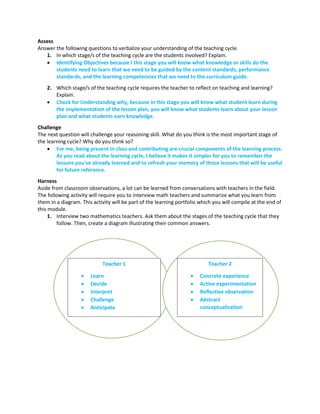 Assess
Answer the following questions to verbalize your understanding of the teaching cycle.
1. In which stage/s of the teaching cycle are the students involved? Explain.
 Identifying Objectives because I this stage you will know what knowledge or skills do the
students need to learn that we need to be guided by the content standards, performance
standards, and the learning competencies that we need to the curriculum guide.
2. Which stage/s of the teaching cycle requires the teacher to reflect on teaching and learning?
Explain.
 Check for Understanding why, because in this stage you will know what student learn during
the implementation of the lesson plan, you will know what students learn about your lesson
plan and what students earn knowledge.
Challenge
The next question will challenge your reasoning skill. What do you think is the most important stage of
the learning cycle? Why do you think so?
 For me, being present in class and contributing are crucial components of the learning process.
As you read about the learning cycle, I believe it makes it simpler for you to remember the
lessons you've already learned and to refresh your memory of those lessons that will be useful
for future reference.
Harness
Aside from classroom observations, a lot can be learned from conversations with teachers in the field.
The following activity will require you to interview math teachers and summarize what you learn from
them in a diagram. This activity will be part of the learning portfolio which you will compile at the end of
this module.
1. Interview two mathematics teachers. Ask them about the stages of the teaching cycle that they
follow. Then, create a diagram illustrating their common answers.
Teacher 1
 Learn
 Decide
 Interpret
 Challenge
 Anticipate
Teacher 2
 Concrete experience
 Active experimentation
 Reflective observation
 Abstract
conceptualization
 