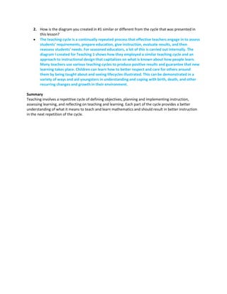 2. How is the diagram you created in #1 similar or different from the cycle that was presented in
this lesson?
 The teaching cycle is a continually repeated process that effective teachers engage in to assess
students' requirements, prepare education, give instruction, evaluate results, and then
reassess students' needs. For seasoned educators, a lot of this is carried out internally. The
diagram I created for Teaching 1 shows how they employed a similar teaching cycle and an
approach to instructional design that capitalizes on what is known about how people learn.
Many teachers use various teaching cycles to produce positive results and guarantee that new
learning takes place. Children can learn how to better respect and care for others around
them by being taught about and seeing lifecycles illustrated. This can be demonstrated in a
variety of ways and aid youngsters in understanding and coping with birth, death, and other
recurring changes and growth in their environment.
Summary
Teaching involves a repetitive cycle of defining objectives, planning and implementing instruction,
assessing learning, and reflecting on teaching and learning. Each part of the cycle provides a better
understanding of what it means to teach and learn mathematics and should result in better instruction
in the next repetition of the cycle.
 