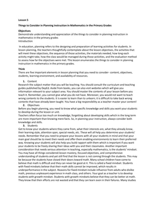Lesson 5
Things to Consider in Planning Instruction in Mathematics in the Primary Grades
Objectives
Demonstrate understanding and appreciation of the things to consider in planning instruction in
mathematics in the primary grades
Introduction
In education, planning refers to the designing and preparation of learning activities for students. In
lesson planning, the teachers thoughtfully contemplate about the lesson objectives, the activities that
will meet these objectives, the sequence of those activities, the materials needed, how long each
activity might take, how the class would be managed during those activities, and the evaluation method
to assess how far the objectives were met. This lesson enumerates the things to consider in planning
instruction in mathematics in the primary grades.
Think
There are five important elements in lesson planning that you need to consider- content, objectives,
students, learning environment, and availability of resources.
1. Content
Research the subject matter that you will be teaching. You should consult the curriculum and teaching
guides published by DepEd. Aside from books, you can also visit websites which will give you
information relevant to your subject area. You should master the contents of your lesson before you
teach it. Remember, you cannot give what you do not have. Moreover, you would not want to teach
wrong contents to the students. It is easier to learn than to unlearn; it is difficult to take back wrong
contents that have already been taught. You have a big responsibility as a teacher-master your content!
2. Objectives
Before you begin planning, you need to know what specific knowledge and skills you want your students
to develop during the lesson or unit.
Teachers often focus too much on knowledge, forgetting about developing skills which in the long term
are more important than knowing mere facts. So, in planning your instruction, always consider both
knowledge and skills.
3. Students
Get to know your students-where they came from, what their interests are, what they already know,
their learning style, attention span, special needs, etc. These will all help you determine your students'
needs. Remember that you need to prepare your lessons with all your students in mind and that your
main goal should be to meet their needs and offer them enabling environments to learn their preferred
way. Knowing your students will also help you build rapport with them which is important if you want
your students to be freely sharing their ideas with you and their classmates. Another important
consideration that needs serious attention in teaching, especially mathematics, is the students' mindset.
You may have all things considered-lesson mastery, focused objectives, and comprehensive
understanding of students-and yet still find that the lesson is not coming through the students. This may
be because the students have closed their doors toward math. Many school children have come to
believe that math is difficult and they can never be good at it. This is called a fixed mindset. Students
with fixed mindsets believe that their math skills cannot be improved, which results in
underperformance in the subject. Reasons for fixed mindset include influence from adults who dislike
math, previous unpleasant experience in math class, and others. Your goal as a teacher is to develop
students with growth mindset. Students with growth mindsets believe that they can be better at math.
They know that their efforts are not wasted and that they can learn even in their failures. Many studies
 