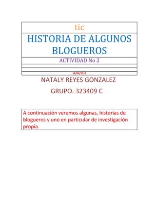tic
 HISTORIA DE ALGUNOS
     BLOGUEROS
               ACTIVIDAD No 2

                     19/04/2012

       NATALY REYES GONZALEZ
            GRUPO. 323409 C

A continuación veremos algunas, historias de
blogueros y uno en particular de investigación
propia.
 