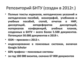 Репозиторий БНТУ (создан в 2012г.)
• Полные тексты журналов, методических указаний и
методических пособий, монографий, учебников и
учебных пособий, статей, отчетов о НИР,
диссертаций, авторефератов диссертаций,
материалов конференций, учебных планов,
созданных в БНТУ – всего более 5.500 документов.
Потенциал 50.000 документов к 2019 г.
• ISSN – присвоен с 2013 г.
• индексирование в поисковых системах, включая
Google Scholar
• 60% трафика – поисковые системы
• за год 180 000 визитов, скачано 67 000 документов
 