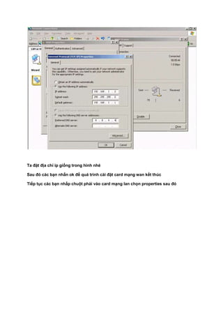 Ta đặt địa chỉ ip giống trong hình nhé
Sau đó các bạn nhấn ok để quá trình cài đặt card mạng wan kết thúc
Tiếp tục các bạn nhấp chuột phải vào card mạng lan chọn properties sau đó
 