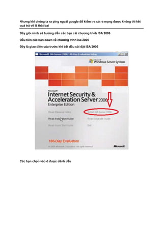 Nhưng khi chúng ta ra ping ngoài google để kiểm tra có ra mạng được không thì kết
quả trả về là thất bại
Bây giờ mình sẽ hướng dẫn các bạn cài chương trình ISA 2006
Đầu tiên các bạn down về chương trình isa 2006
Đây là giao diện của trước khi bắt đầu cài đặt ISA 2006
Các bạn chọn vào ô được dánh dấu
 