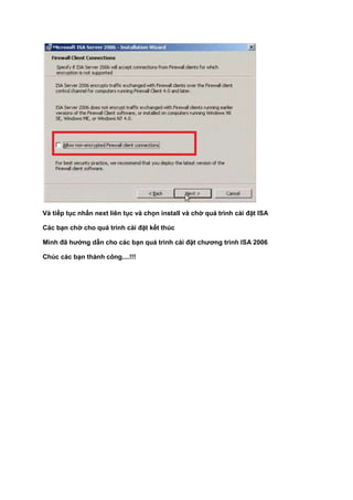 Và tiếp tục nhấn next liên tục và chọn install và chờ quá trình cài đặt ISA
Các bạn chờ cho quá trình cài đặt kết thúc
Mình đã hướng dẫn cho các bạn quá trình cài đặt chương trình ISA 2006
Chúc các bạn thành công....!!!
 
