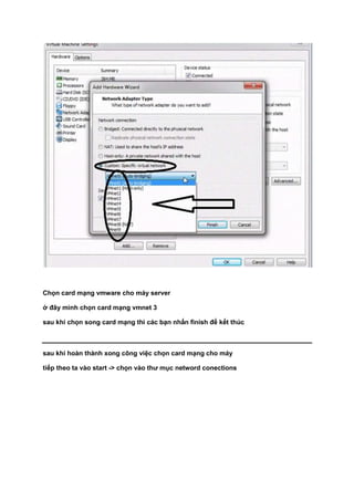 Chọn card mạng vmware cho máy server
ở đây mình chọn card mạng vmnet 3
sau khi chọn song card mạng thì các bạn nhấn finish để kết thúc
sau khi hoàn thành xong công việc chọn card mạng cho máy
tiếp theo ta vào start -> chọn vào thư mục netword conections
 