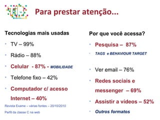Para prestar atenção...
Tecnologias mais usadas
• TV – 99%
• Rádio – 88%
• Celular - 87% - MOBILIDADE
• Telefone fixo – 42%
• Computador c/ acesso
Internet – 40%
Revista Exame – várias fontes – 20/10/2010
Perfil da classe C na web
Por que você acessa?
• Pesquisa – 87%
• TAGS e BEHAVIOUR TARGET
• Ver email – 76%
• Redes sociais e
messenger – 69%
• Assistir a vídeos – 52%
• Outros formatos
 