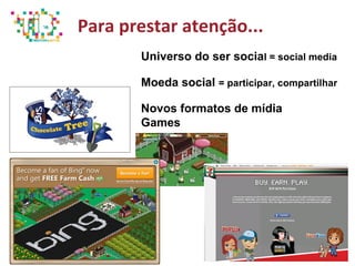 Para prestar atenção...
Universo do ser social = social media
Moeda social = participar, compartilhar
Novos formatos de mídia
Games
 