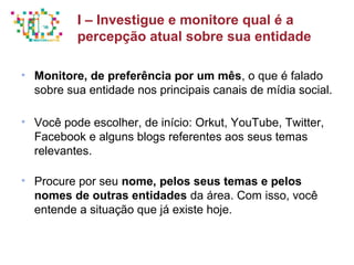 Principais métricas do Social Media Mkt
• Monitore, de preferência por um mês, o que é falado
sobre sua entidade nos principais canais de mídia social.
• Você pode escolher, de início: Orkut, YouTube, Twitter,
Facebook e alguns blogs referentes aos seus temas
relevantes.
• Procure por seu nome, pelos seus temas e pelos
nomes de outras entidades da área. Com isso, você
entende a situação que já existe hoje.
I – Investigue e monitore qual é a
percepção atual sobre sua entidade
 