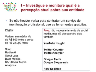 Principais métricas do Social Media Mkt
• Se não houver verba para contratar um serviço de
monitoração profissional, use as ferramentas gratuitas:
I – Investigue e monitore qual é a
percepção atual sobre sua entidade
Pagas:
Variam, em média, de
de R$ 800 /mês a cerca
de R$ 22.000 /mês
Scup
Radian 6
Scout Labs
Buzz Metrics
SAS Social Media
Analytics.
Free, não necessariamente de social
media, mas dá pra usar pra elas
também
YouTube Insight
Twitter Counter
TwitterAnalyzer
Google Alerts
Google Blogsearch
How Sociable
 