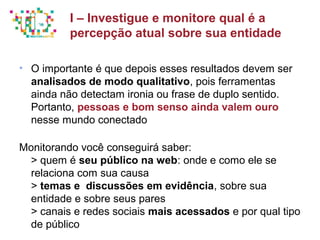 Principais métricas do Social Media Mkt
• O importante é que depois esses resultados devem ser
analisados de modo qualitativo, pois ferramentas
ainda não detectam ironia ou frase de duplo sentido.
Portanto, pessoas e bom senso ainda valem ouro
nesse mundo conectado
Monitorando você conseguirá saber:
> quem é seu público na web: onde e como ele se
relaciona com sua causa
> temas e discussões em evidência, sobre sua
entidade e sobre seus pares
> canais e redes sociais mais acessados e por qual tipo
de público
I – Investigue e monitore qual é a
percepção atual sobre sua entidade
 