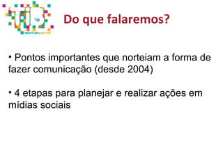 Do que falaremos?
• Pontos importantes que norteiam a forma de
fazer comunicação (desde 2004)
• 4 etapas para planejar e realizar ações em
mídias sociais
 