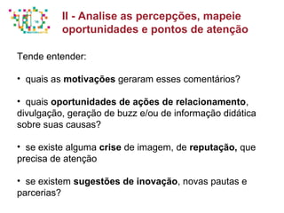 Principais métricas do Social Media Mkt
Tende entender:
• quais as motivações geraram esses comentários?
• quais oportunidades de ações de relacionamento,
divulgação, geração de buzz e/ou de informação didática
sobre suas causas?
• se existe alguma crise de imagem, de reputação, que
precisa de atenção
• se existem sugestões de inovação, novas pautas e
parcerias?
II - Analise as percepções, mapeie
oportunidades e pontos de atenção
 